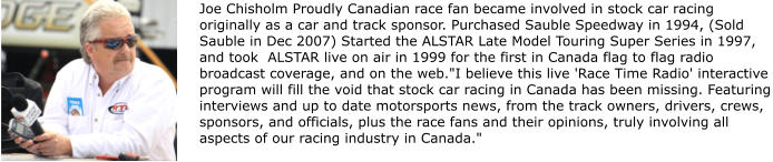 Joe Chisholm Proudly Canadian race fan became involved in stock car racing originally as a car and track sponsor. Purchased Sauble Speedway in 1994, (Sold Sauble in Dec 2007) Started the ALSTAR Late Model Touring Super Series in 1997, and took  ALSTAR live on air in 1999 for the first in Canada flag to flag radio broadcast coverage, and on the web."I believe this live 'Race Time Radio' interactive program will fill the void that stock car racing in Canada has been missing. Featuring interviews and up to date motorsports news, from the track owners, drivers, crews, sponsors, and officials, plus the race fans and their opinions, truly involving all aspects of our racing industry in Canada."