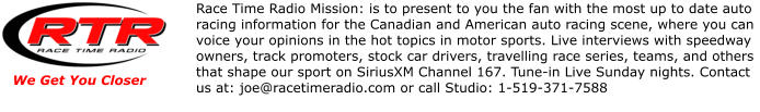 We Get You Closer Race Time Radio Mission: is to present to you the fan with the most up to date auto racing information for the Canadian and American auto racing scene, where you can voice your opinions in the hot topics in motor sports. Live interviews with speedway owners, track promoters, stock car drivers, travelling race series, teams, and others that shape our sport on SiriusXM Channel 167. Tune-in Live Sunday nights. Contact us at: joe@racetimeradio.com or call Studio: 1-519-371-7588